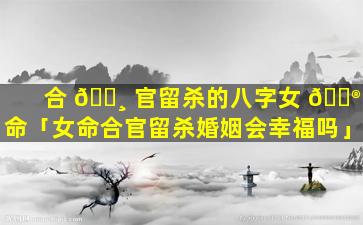 合 🕸 官留杀的八字女 💮 命「女命合官留杀婚姻会幸福吗」